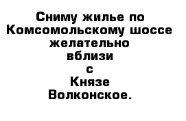 Сниму жилье по Комсомольскому шоссе желательно вблизи с Князе-Волконское.